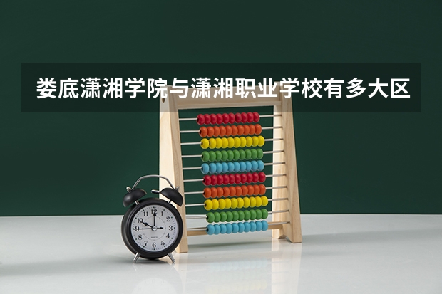 娄底潇湘学院与潇湘职业学校有多大区别?（潇湘职业学院招生办联系电话）