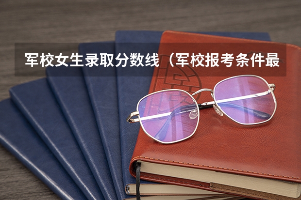 军校女生录取分数线（军校报考条件最低分数线）