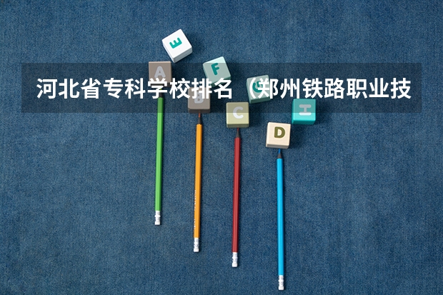 河北省专科学校排名（郑州铁路职业技术学院全国排名）