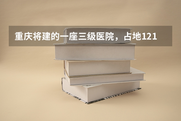 重庆将建的一座三级医院，占地121亩，计划2025年建成投用吗？