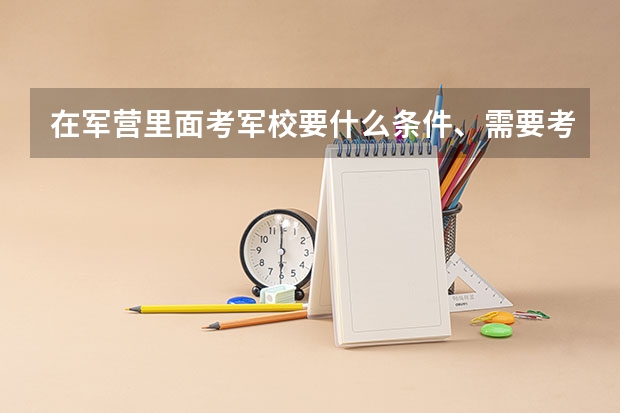 在军营里面考军校要什么条件、需要考什么科目、时间是怎样安排的？现在山东滨州的招兵时间是什么时候？谢