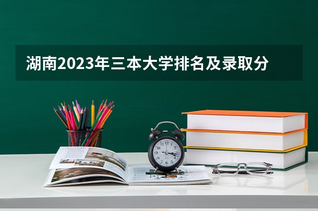 湖南2023年三本大学排名及录取分数线 民办三本大学排名