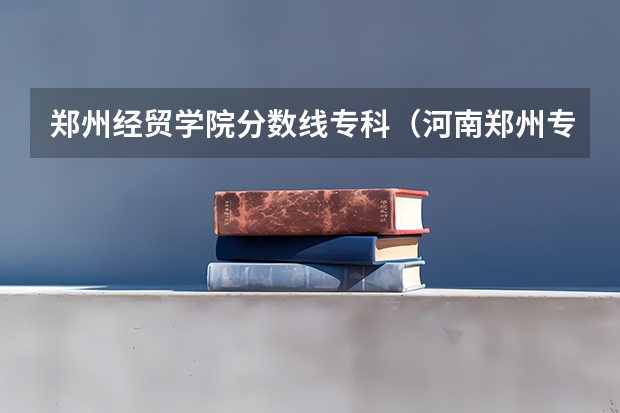 郑州经贸学院分数线专科（河南郑州专科学校排名及分数线）