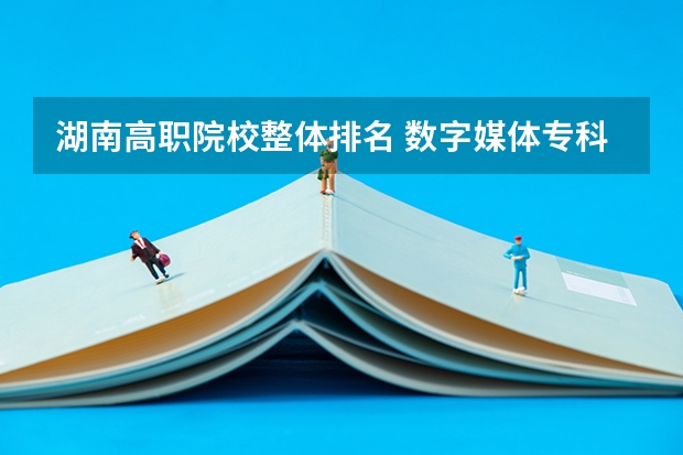 湖南高职院校整体排名 数字媒体专科学校排名