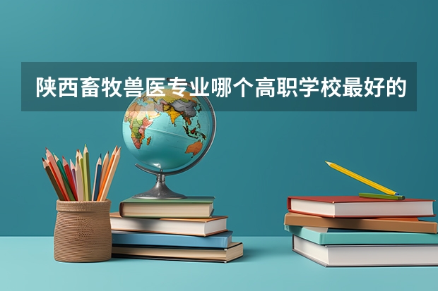 陕西畜牧兽医专业哪个高职学校最好的