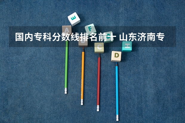 国内专科分数线排名前十 山东济南专科学校排名及分数线