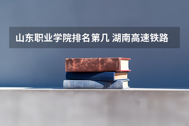 山东职业学院排名第几 湖南高速铁路职业技术学院的系部介绍