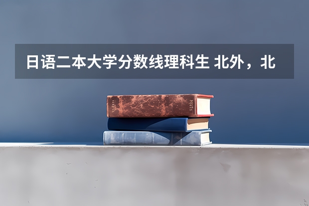 日语二本大学分数线理科生 北外，北二外，川大，川外日语系在成都录取分数线！！！