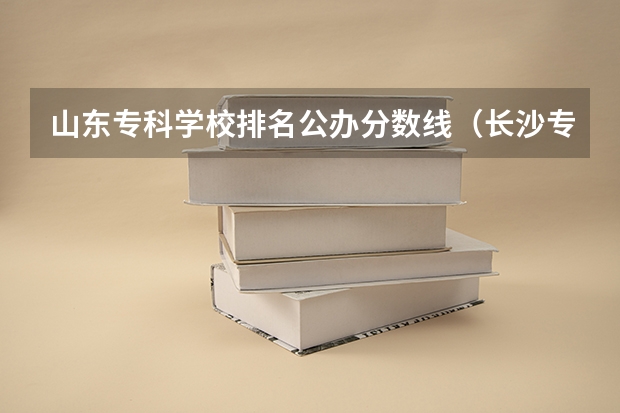 山东专科学校排名公办分数线（长沙专科排名及分数线）