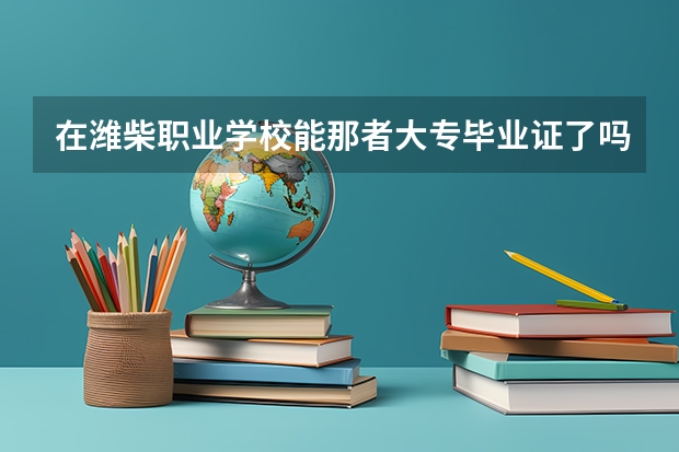 在潍柴职业学校能那者大专毕业证了吗。大专毕业证国家成认吗？
