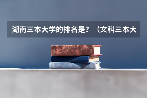 湖南三本大学的排名是?(文科三本大学排名)