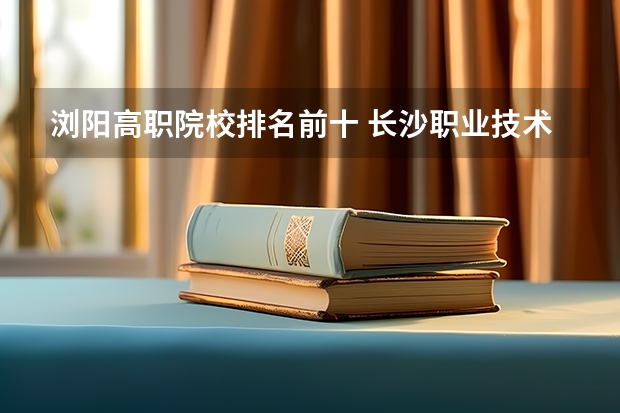 浏阳高职院校排名前十 长沙职业技术学院录取查询入口,高考录取结果查询网址登录