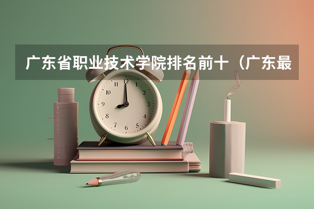 广东省职业技术学院排名前十（广东最好的大专排名）