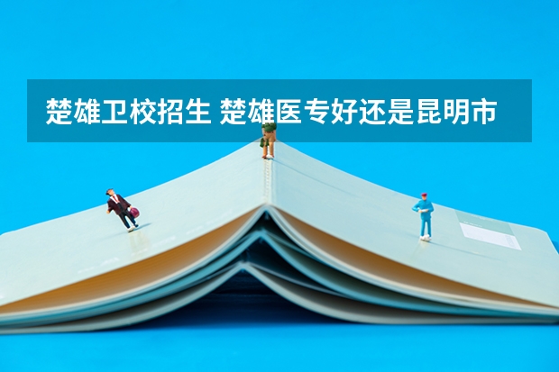 楚雄卫校招生 楚雄医专好还是昆明市卫校好