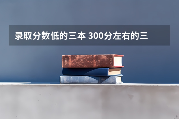 录取分数低的三本 300分左右的三本大学