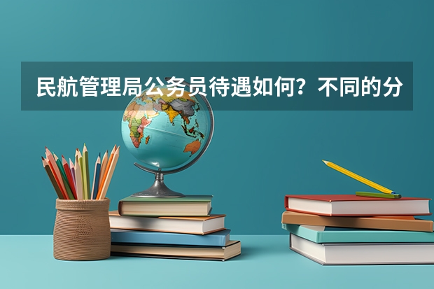 民航管理局公务员待遇如何？不同的分局待遇差别大吗？比如华北局、西北局等