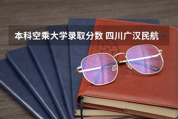本科空乘大学录取分数 四川广汉民航飞行学院飞行技术专业的学费和分数线
