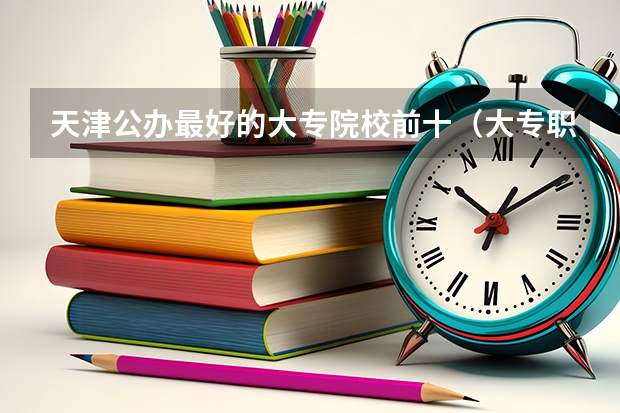 天津公办最好的大专院校前十（大专职业学校排名）