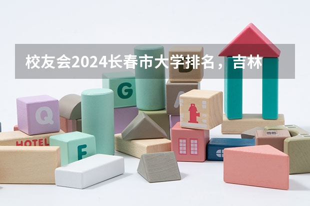 校友会2024长春市大学排名，吉林大学、长春财经学院第一（吉林省专科学校排行榜）