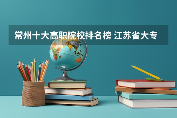 常州十大高职院校排名榜 江苏省大专排名一览表最新