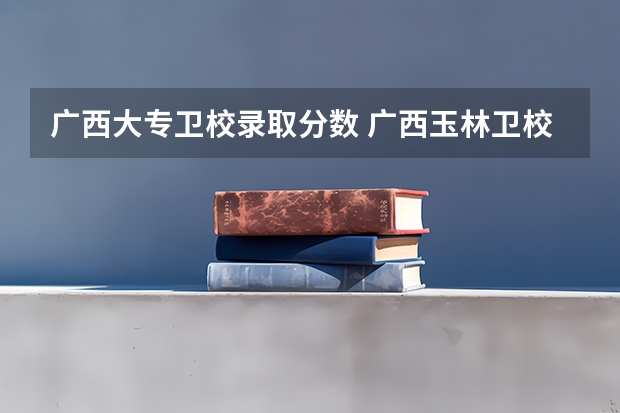 广西大专卫校录取分数 广西玉林卫校招生要求