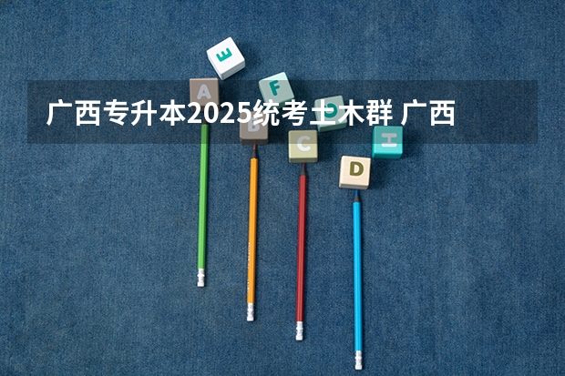 广西专升本2025统考土木群 广西专升本考试时间2025年