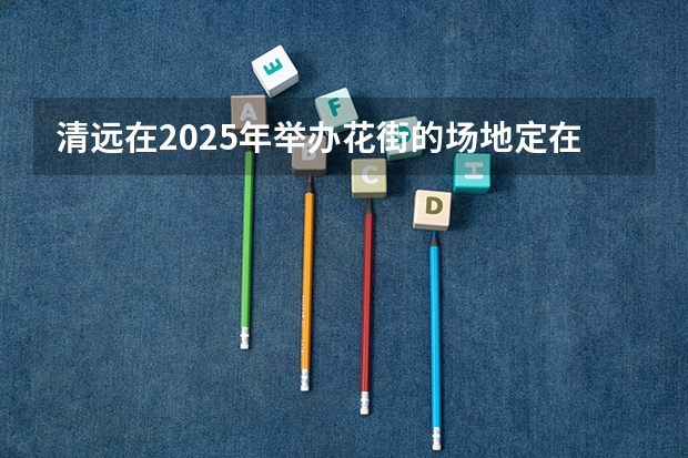 清远在2025年举办花街的场地定在哪里啦