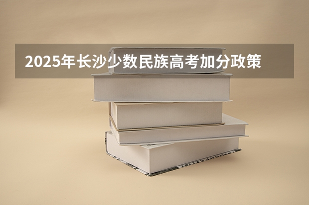 2025年长沙少数民族高考加分政策解读与数据分析
