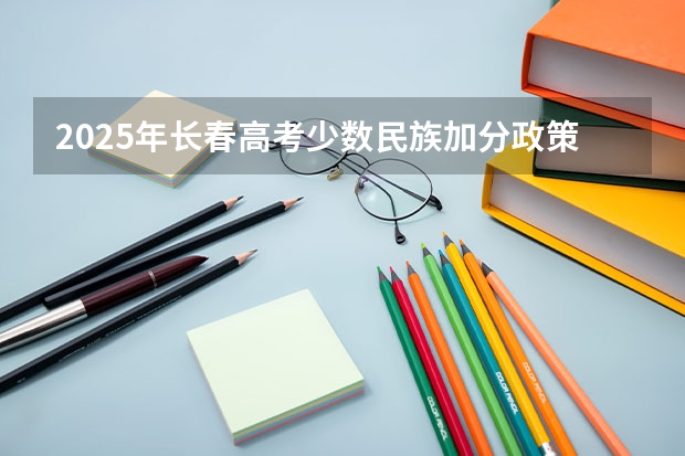 2025年长春高考少数民族加分政策及历年分数线汇总