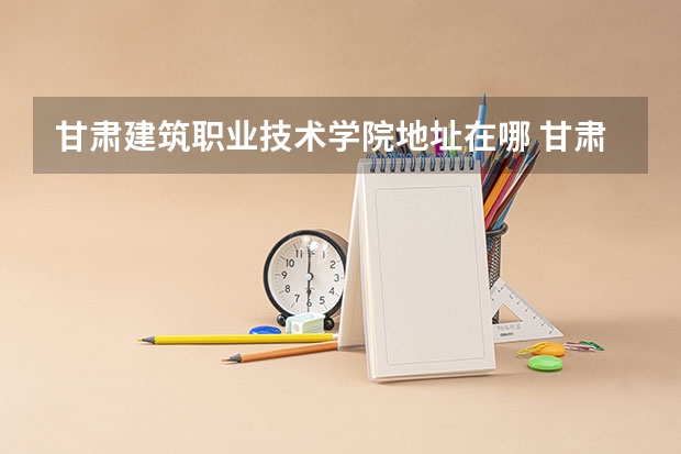 甘肃建筑职业技术学院地址在哪 甘肃建筑职业技术学院学校环境怎么样