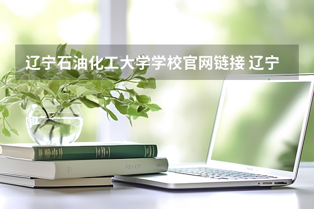 辽宁石油化工大学学校官网链接 辽宁石油化工大学简介介绍