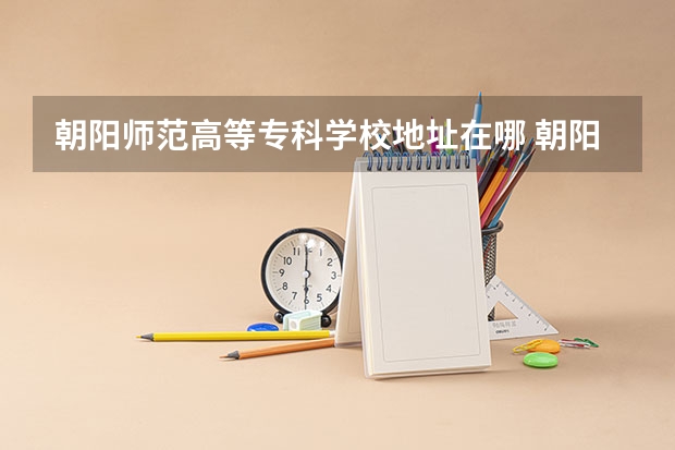 朝阳师范高等专科学校地址在哪 朝阳师范高等专科学校学校环境怎么样