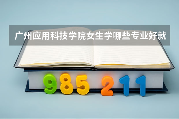 广州应用科技学院女生学哪些专业好就业 张雪峰建议女生选的专业