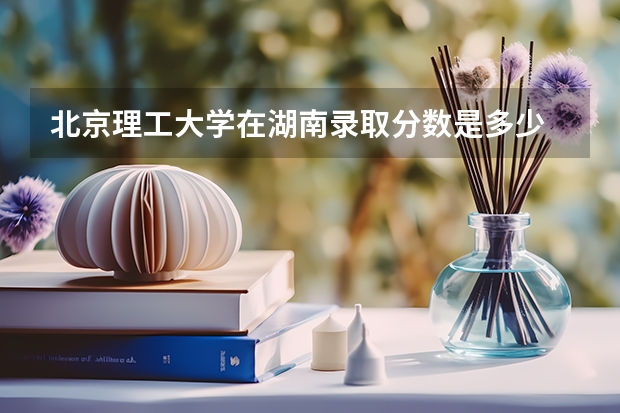 北京理工大学在湖南录取分数是多少 北京理工大学湖南招多少人