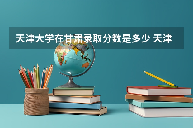 天津大学在甘肃录取分数是多少 天津大学甘肃招多少人