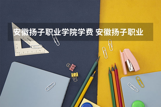 安徽扬子职业学院学费 安徽扬子职业技术学院怎么样好不好