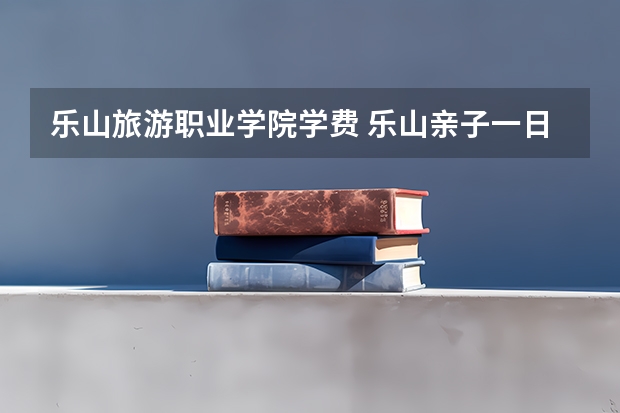 乐山旅游职业学院学费 乐山亲子一日游地方推荐