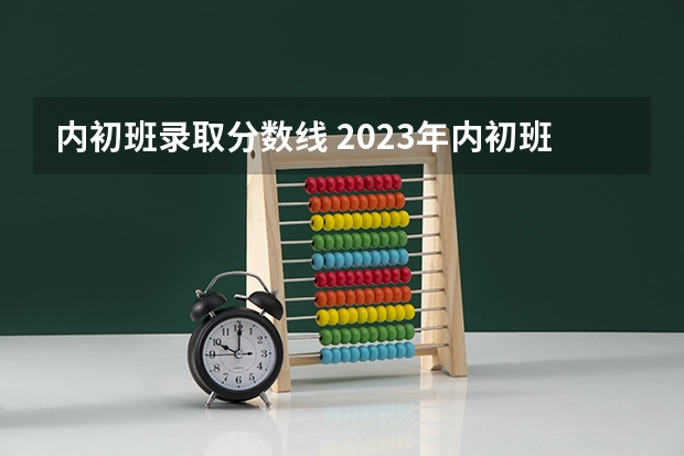 内初班录取分数线 2023年内初班的分数线是多少？