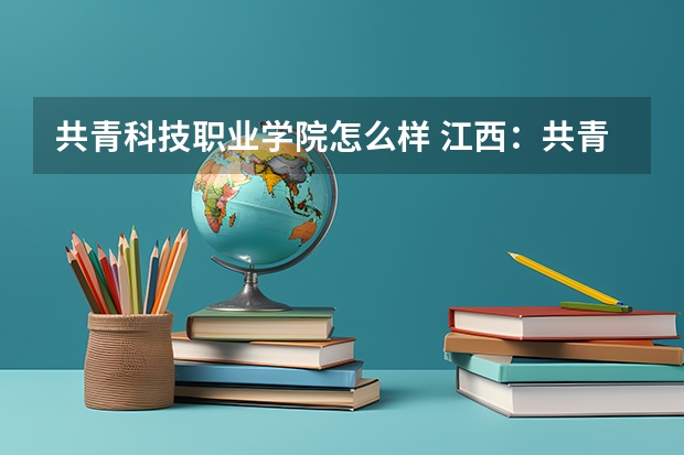 共青科技职业学院怎么样 江西：共青科技职业学院招生章程