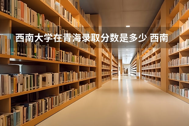 西南大学招生分数线是多少_2023年西南大学招生办电话录取分数线_西南大学介绍和录取线